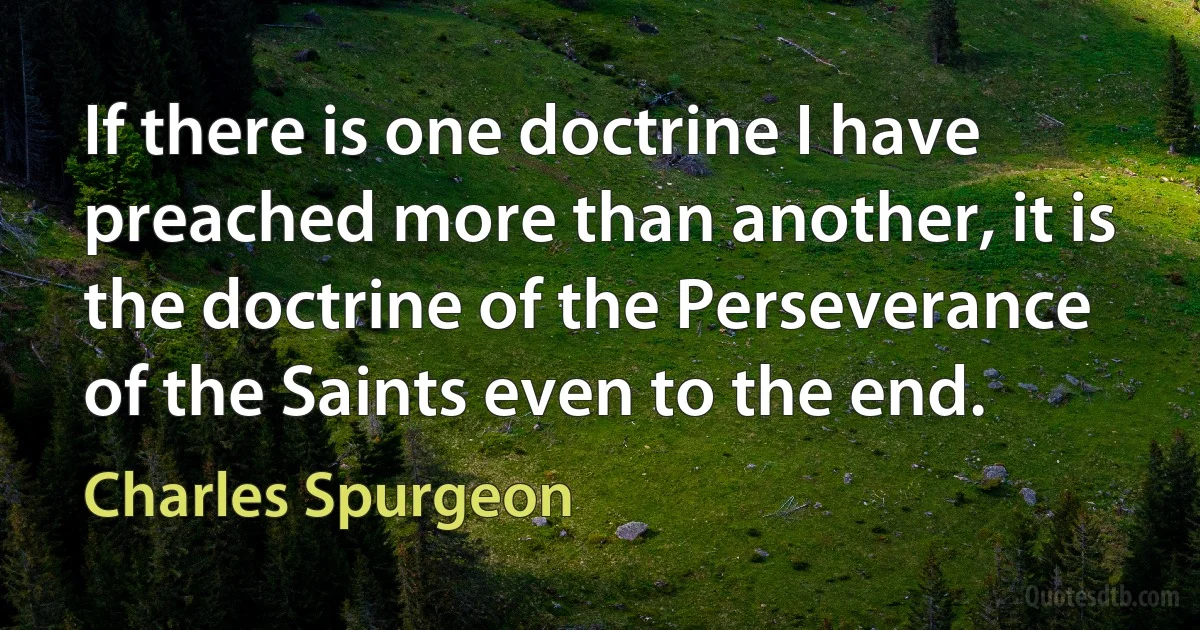 If there is one doctrine I have preached more than another, it is the doctrine of the Perseverance of the Saints even to the end. (Charles Spurgeon)