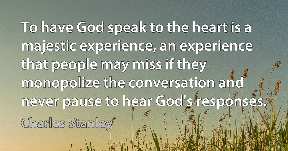 To have God speak to the heart is a majestic experience, an experience that people may miss if they monopolize the conversation and never pause to hear God's responses. (Charles Stanley)