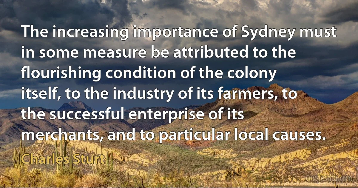 The increasing importance of Sydney must in some measure be attributed to the flourishing condition of the colony itself, to the industry of its farmers, to the successful enterprise of its merchants, and to particular local causes. (Charles Sturt)