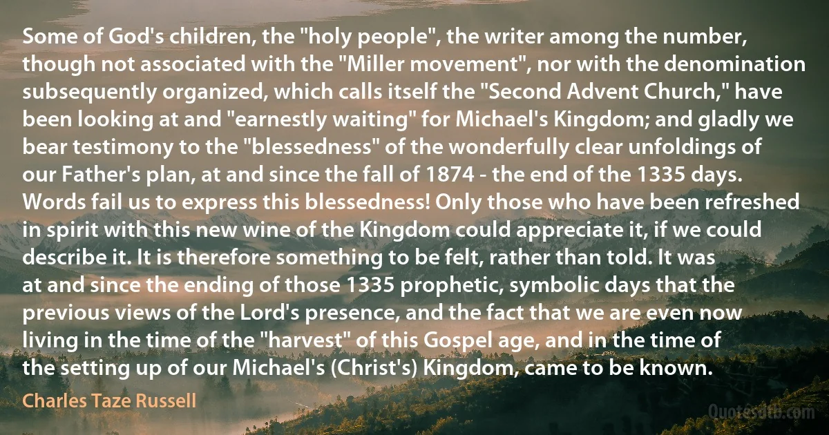 Some of God's children, the "holy people", the writer among the number, though not associated with the "Miller movement", nor with the denomination subsequently organized, which calls itself the "Second Advent Church," have been looking at and "earnestly waiting" for Michael's Kingdom; and gladly we bear testimony to the "blessedness" of the wonderfully clear unfoldings of our Father's plan, at and since the fall of 1874 - the end of the 1335 days.
Words fail us to express this blessedness! Only those who have been refreshed in spirit with this new wine of the Kingdom could appreciate it, if we could describe it. It is therefore something to be felt, rather than told. It was at and since the ending of those 1335 prophetic, symbolic days that the previous views of the Lord's presence, and the fact that we are even now living in the time of the "harvest" of this Gospel age, and in the time of the setting up of our Michael's (Christ's) Kingdom, came to be known. (Charles Taze Russell)