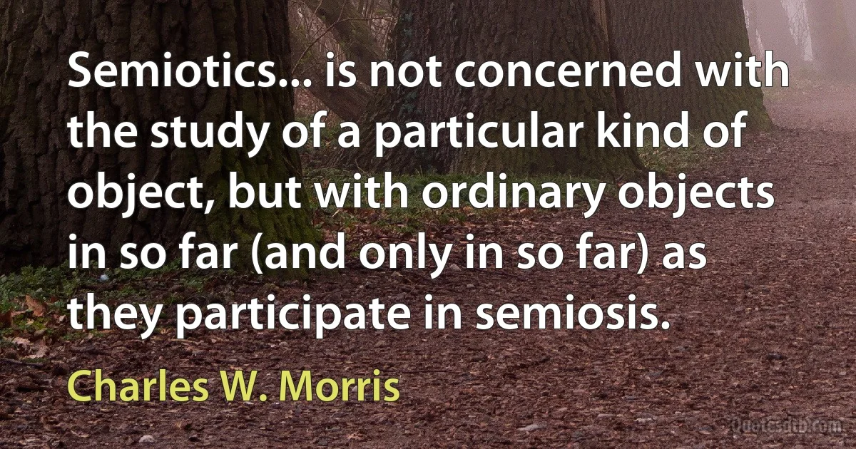 Semiotics... is not concerned with the study of a particular kind of object, but with ordinary objects in so far (and only in so far) as they participate in semiosis. (Charles W. Morris)