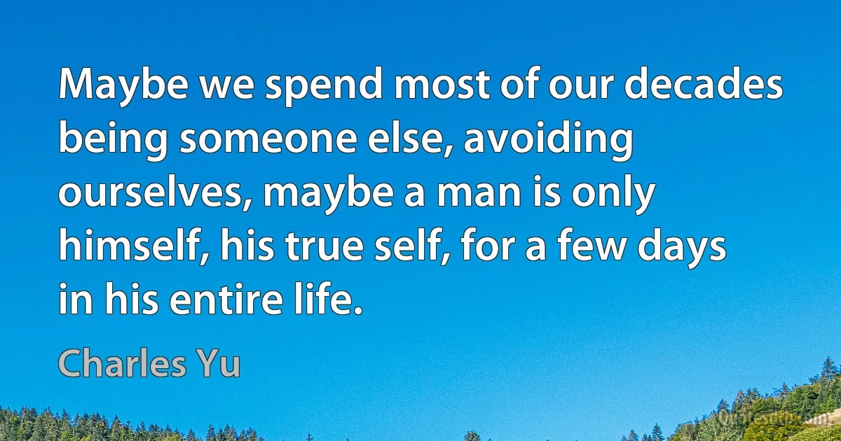 Maybe we spend most of our decades being someone else, avoiding ourselves, maybe a man is only himself, his true self, for a few days in his entire life. (Charles Yu)