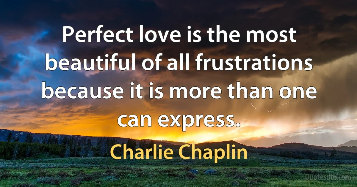 Perfect love is the most beautiful of all frustrations because it is more than one can express. (Charlie Chaplin)