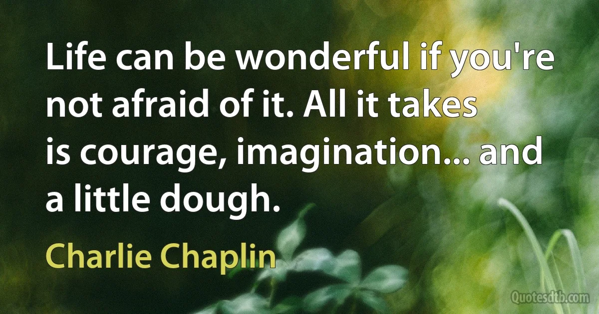 Life can be wonderful if you're not afraid of it. All it takes is courage, imagination... and a little dough. (Charlie Chaplin)