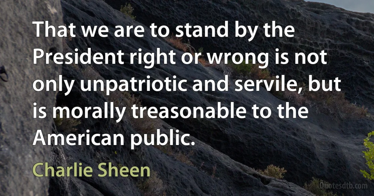 That we are to stand by the President right or wrong is not only unpatriotic and servile, but is morally treasonable to the American public. (Charlie Sheen)