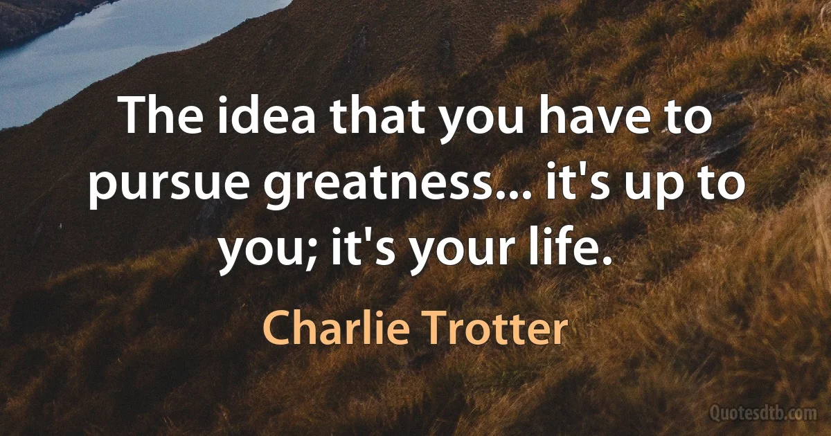 The idea that you have to pursue greatness... it's up to you; it's your life. (Charlie Trotter)