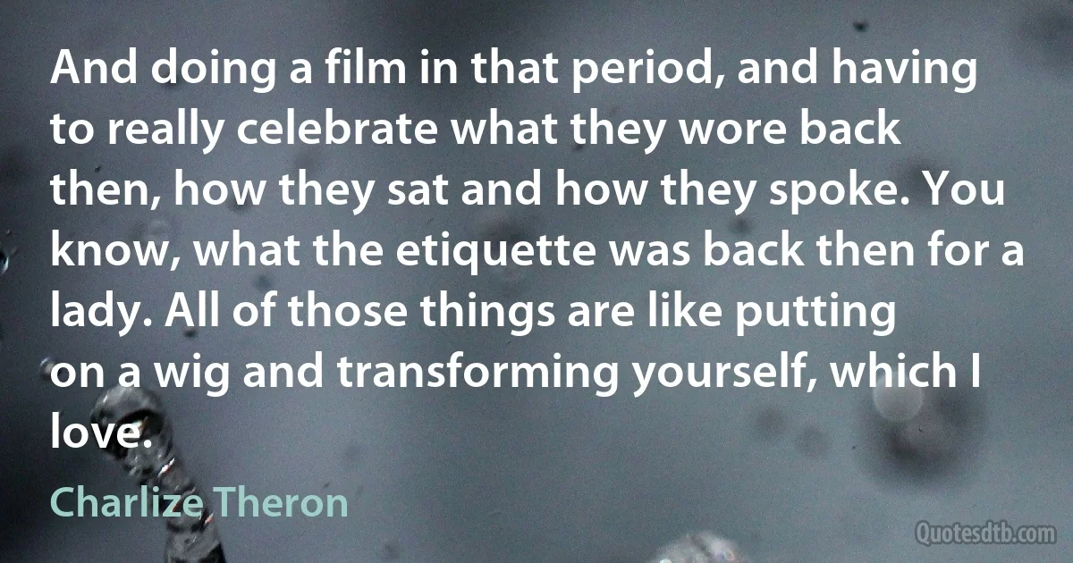 And doing a film in that period, and having to really celebrate what they wore back then, how they sat and how they spoke. You know, what the etiquette was back then for a lady. All of those things are like putting on a wig and transforming yourself, which I love. (Charlize Theron)