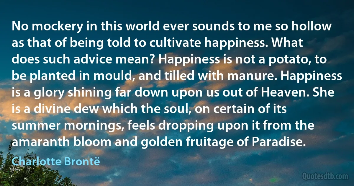 No mockery in this world ever sounds to me so hollow as that of being told to cultivate happiness. What does such advice mean? Happiness is not a potato, to be planted in mould, and tilled with manure. Happiness is a glory shining far down upon us out of Heaven. She is a divine dew which the soul, on certain of its summer mornings, feels dropping upon it from the amaranth bloom and golden fruitage of Paradise. (Charlotte Brontë)