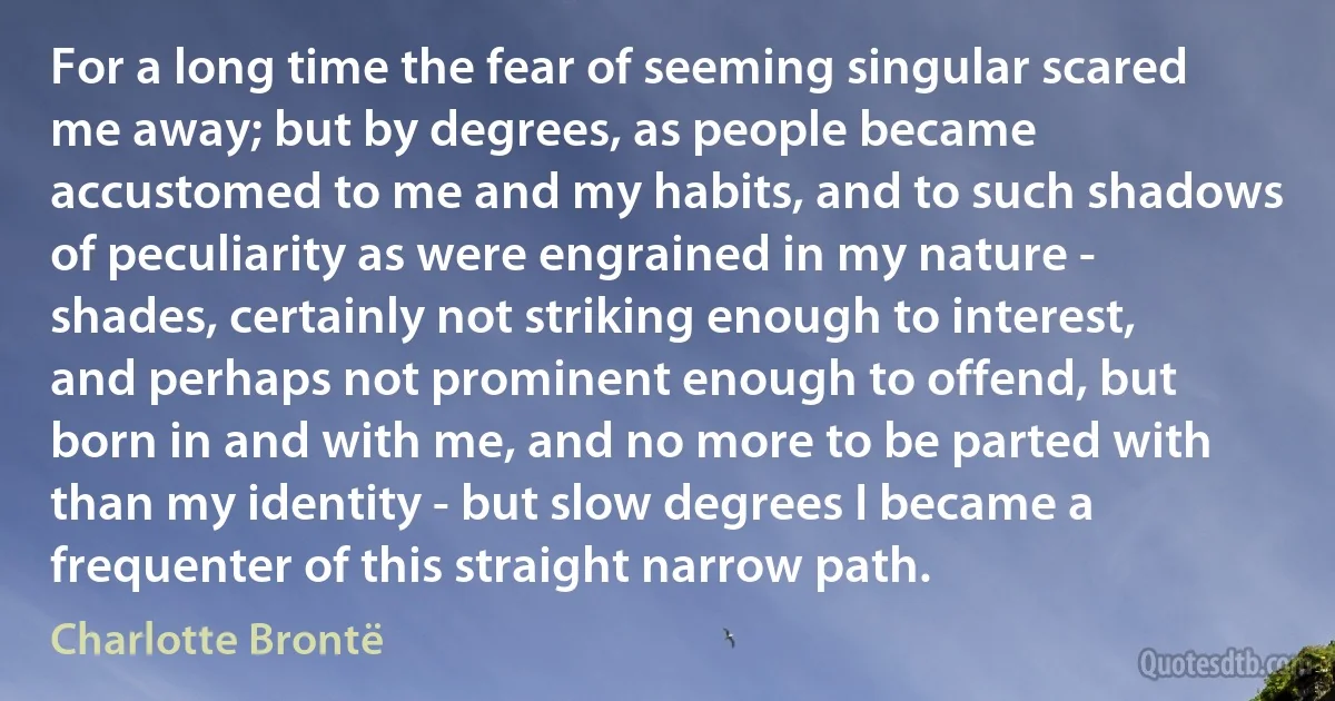 For a long time the fear of seeming singular scared me away; but by degrees, as people became accustomed to me and my habits, and to such shadows of peculiarity as were engrained in my nature - shades, certainly not striking enough to interest, and perhaps not prominent enough to offend, but born in and with me, and no more to be parted with than my identity - but slow degrees I became a frequenter of this straight narrow path. (Charlotte Brontë)