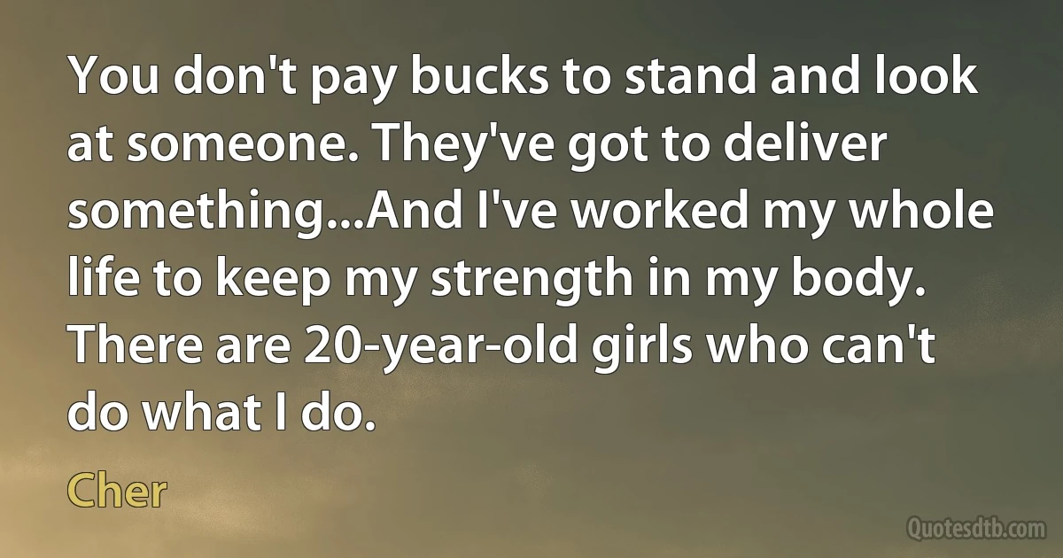 You don't pay bucks to stand and look at someone. They've got to deliver something...And I've worked my whole life to keep my strength in my body. There are 20-year-old girls who can't do what I do. (Cher)