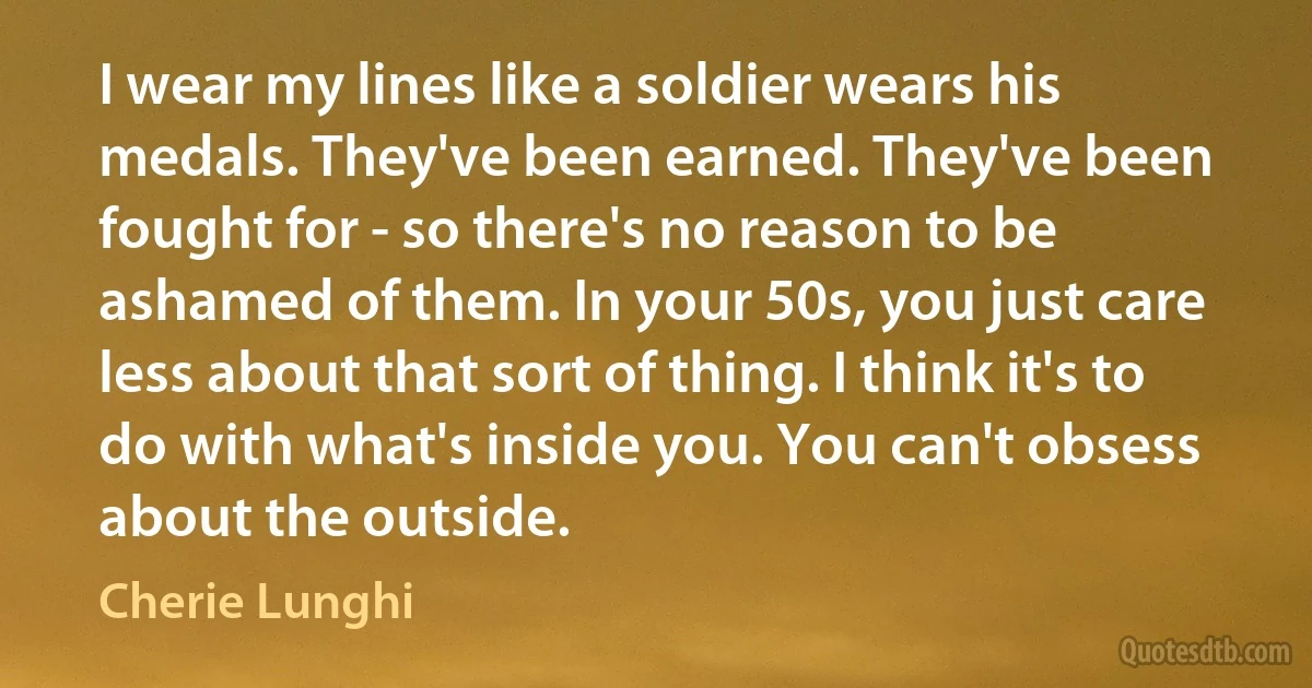 I wear my lines like a soldier wears his medals. They've been earned. They've been fought for - so there's no reason to be ashamed of them. In your 50s, you just care less about that sort of thing. I think it's to do with what's inside you. You can't obsess about the outside. (Cherie Lunghi)