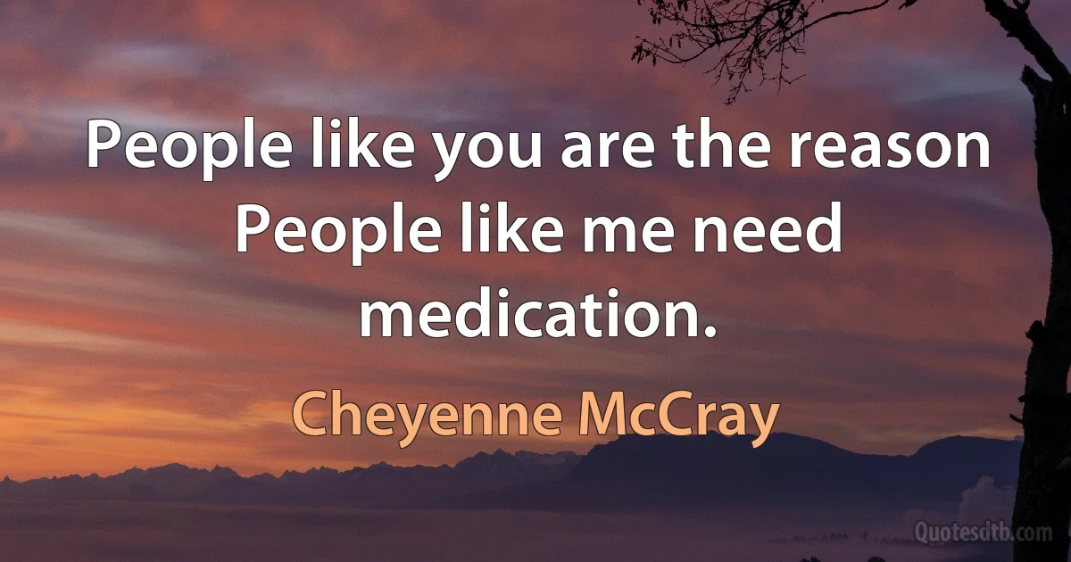 People like you are the reason People like me need medication. (Cheyenne McCray)