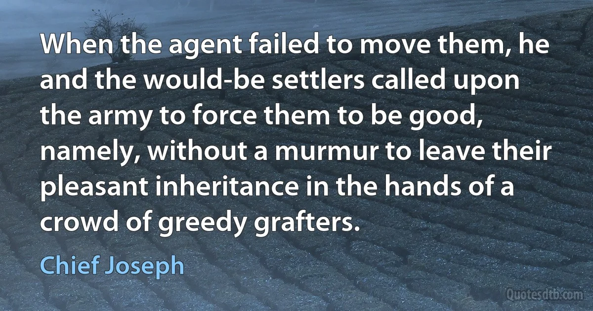 When the agent failed to move them, he and the would-be settlers called upon the army to force them to be good, namely, without a murmur to leave their pleasant inheritance in the hands of a crowd of greedy grafters. (Chief Joseph)