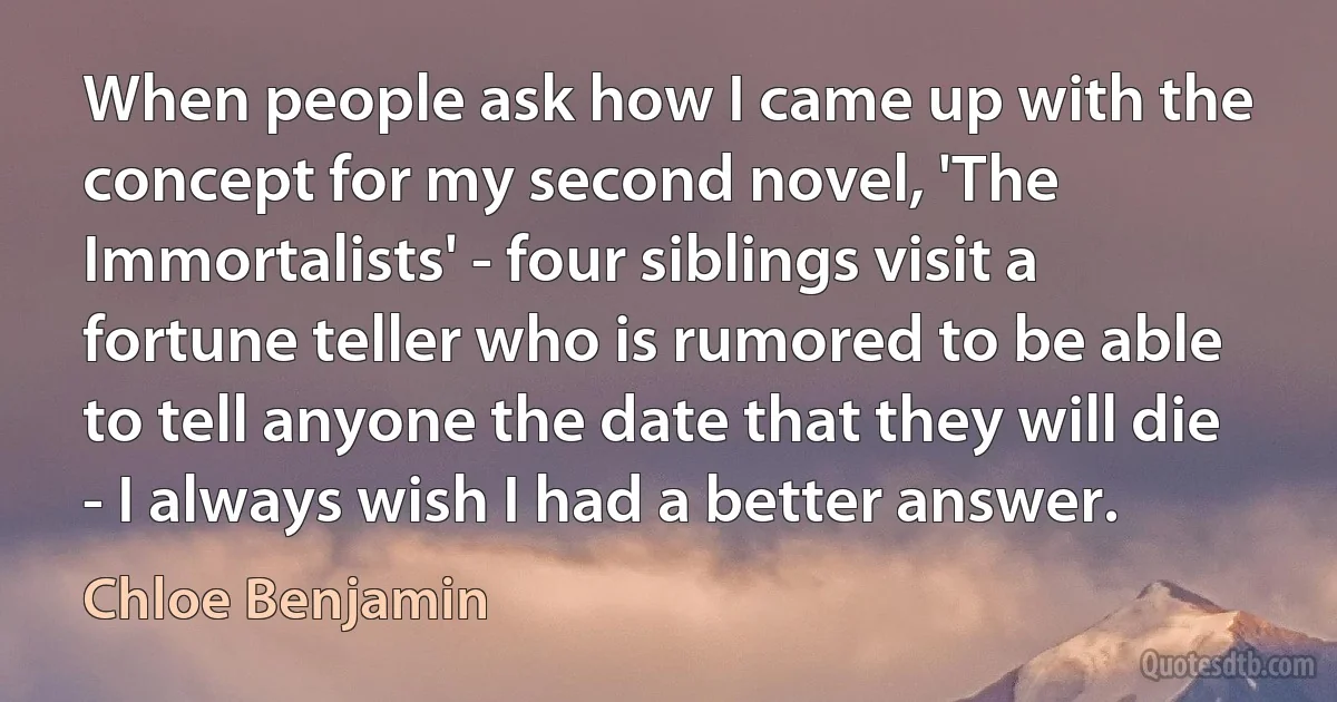 When people ask how I came up with the concept for my second novel, 'The Immortalists' - four siblings visit a fortune teller who is rumored to be able to tell anyone the date that they will die - I always wish I had a better answer. (Chloe Benjamin)