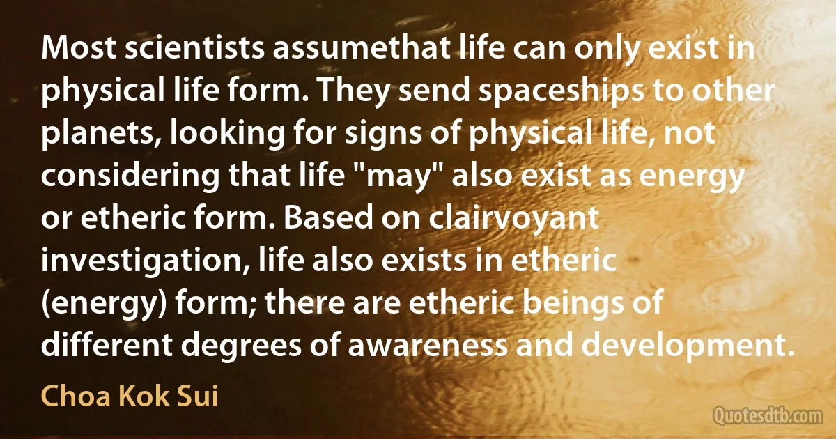 Most scientists assumethat life can only exist in physical life form. They send spaceships to other planets, looking for signs of physical life, not considering that life "may" also exist as energy or etheric form. Based on clairvoyant investigation, life also exists in etheric (energy) form; there are etheric beings of different degrees of awareness and development. (Choa Kok Sui)