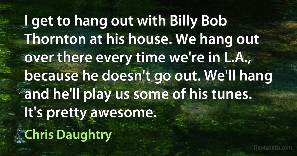 I get to hang out with Billy Bob Thornton at his house. We hang out over there every time we're in L.A., because he doesn't go out. We'll hang and he'll play us some of his tunes. It's pretty awesome. (Chris Daughtry)