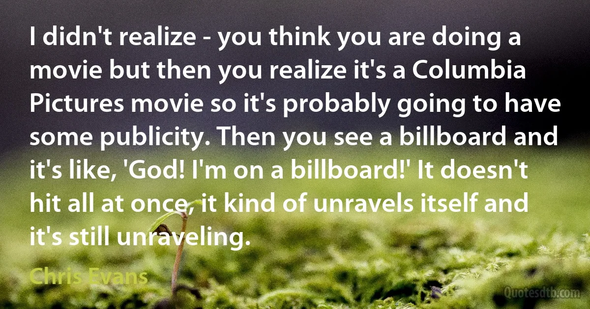 I didn't realize - you think you are doing a movie but then you realize it's a Columbia Pictures movie so it's probably going to have some publicity. Then you see a billboard and it's like, 'God! I'm on a billboard!' It doesn't hit all at once, it kind of unravels itself and it's still unraveling. (Chris Evans)