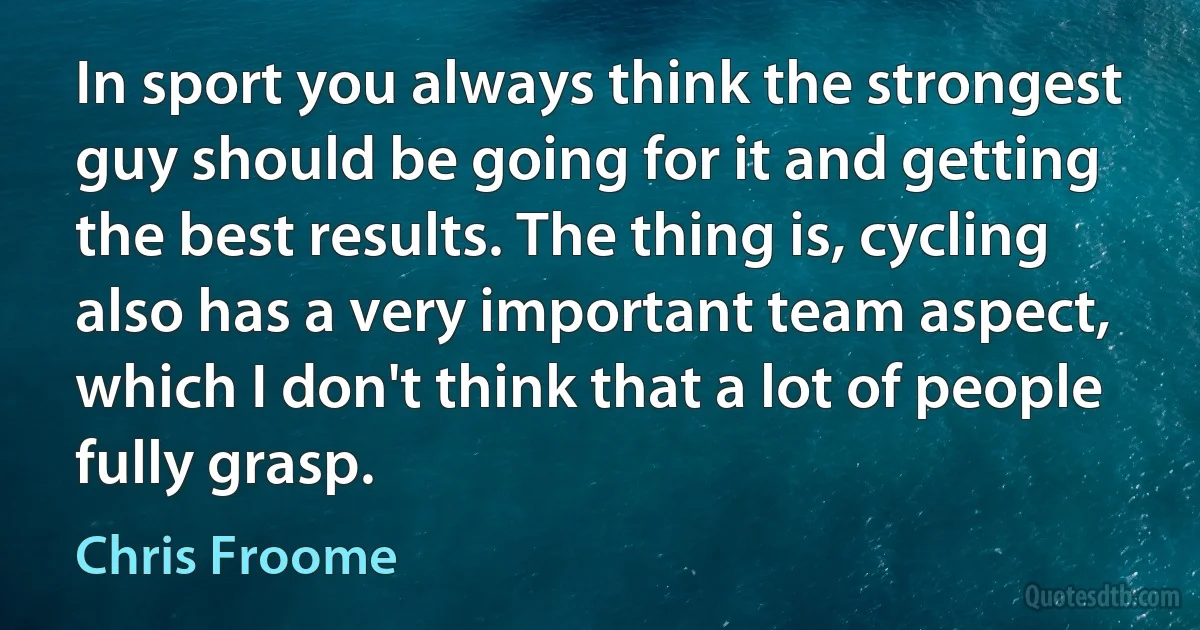 In sport you always think the strongest guy should be going for it and getting the best results. The thing is, cycling also has a very important team aspect, which I don't think that a lot of people fully grasp. (Chris Froome)