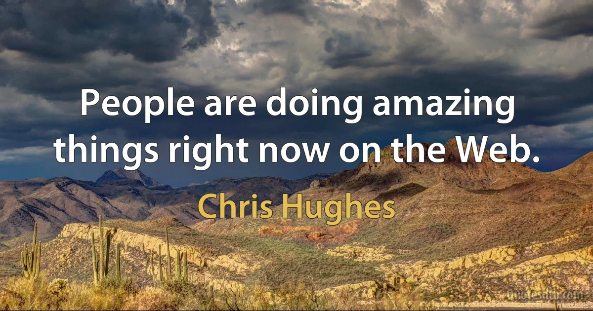 People are doing amazing things right now on the Web. (Chris Hughes)