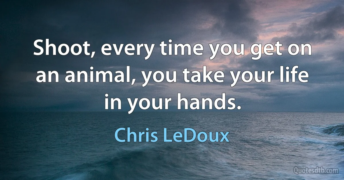 Shoot, every time you get on an animal, you take your life in your hands. (Chris LeDoux)