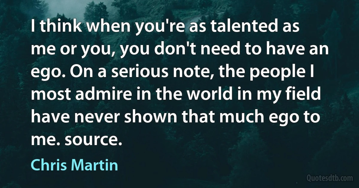 I think when you're as talented as me or you, you don't need to have an ego. On a serious note, the people I most admire in the world in my field have never shown that much ego to me. source. (Chris Martin)