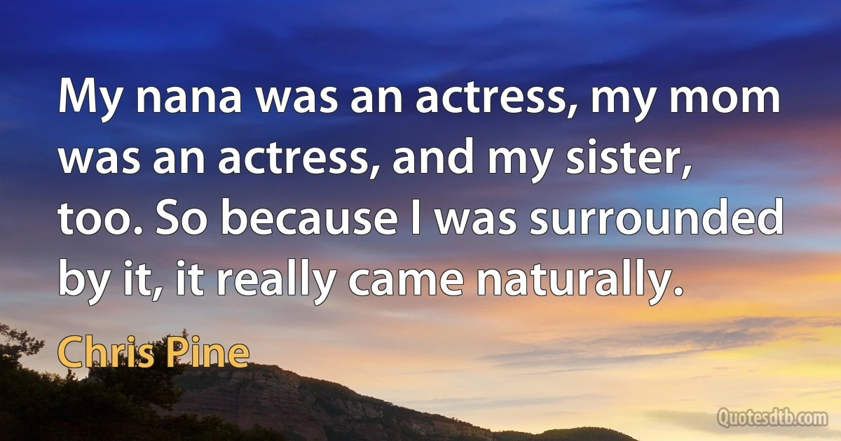 My nana was an actress, my mom was an actress, and my sister, too. So because I was surrounded by it, it really came naturally. (Chris Pine)