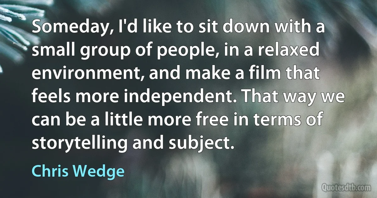 Someday, I'd like to sit down with a small group of people, in a relaxed environment, and make a film that feels more independent. That way we can be a little more free in terms of storytelling and subject. (Chris Wedge)