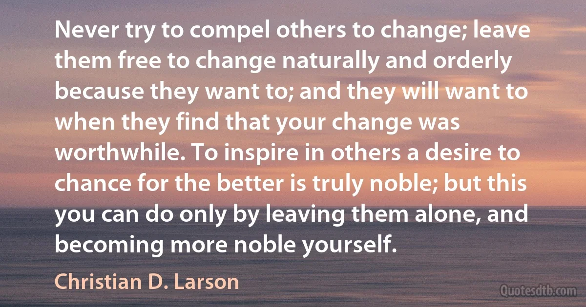 Never try to compel others to change; leave them free to change naturally and orderly because they want to; and they will want to when they find that your change was worthwhile. To inspire in others a desire to chance for the better is truly noble; but this you can do only by leaving them alone, and becoming more noble yourself. (Christian D. Larson)