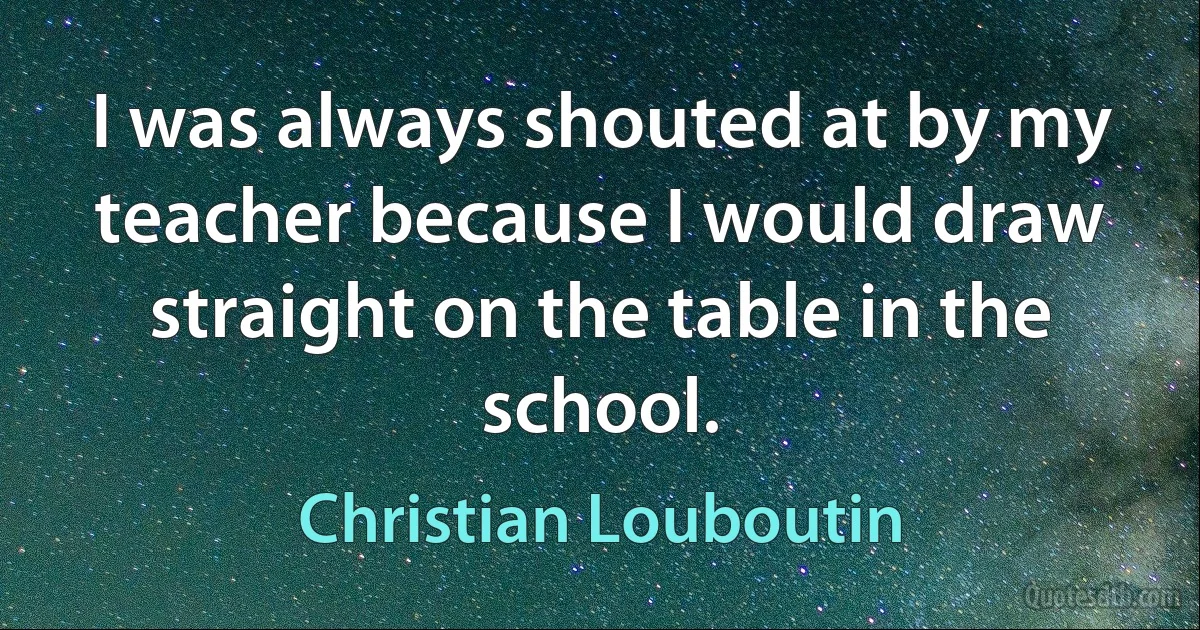 I was always shouted at by my teacher because I would draw straight on the table in the school. (Christian Louboutin)