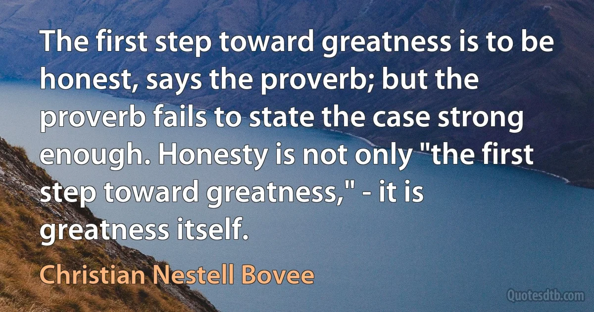 The first step toward greatness is to be honest, says the proverb; but the proverb fails to state the case strong enough. Honesty is not only "the first step toward greatness," - it is greatness itself. (Christian Nestell Bovee)