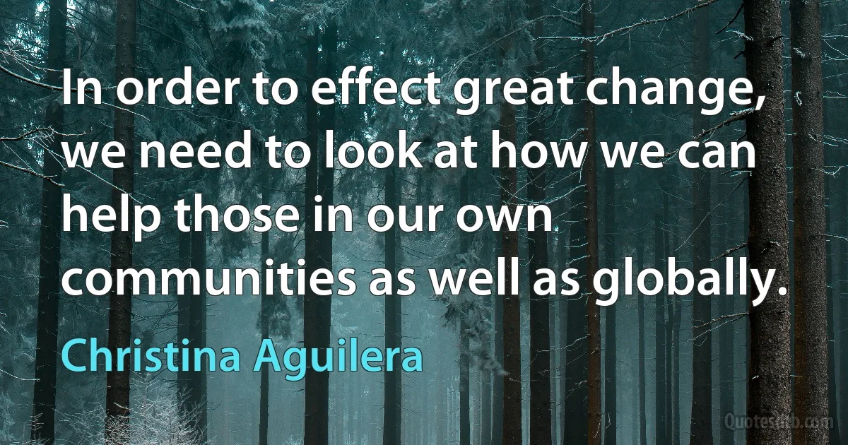 In order to effect great change, we need to look at how we can help those in our own communities as well as globally. (Christina Aguilera)