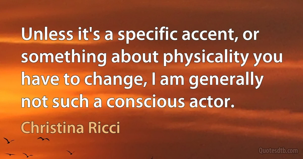 Unless it's a specific accent, or something about physicality you have to change, I am generally not such a conscious actor. (Christina Ricci)