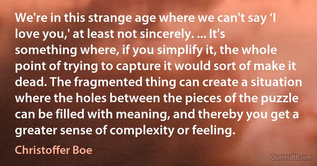 We're in this strange age where we can't say ‘I love you,' at least not sincerely. ... It's something where, if you simplify it, the whole point of trying to capture it would sort of make it dead. The fragmented thing can create a situation where the holes between the pieces of the puzzle can be filled with meaning, and thereby you get a greater sense of complexity or feeling. (Christoffer Boe)