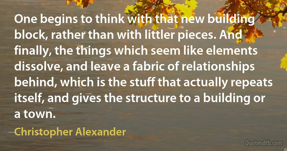 One begins to think with that new building block, rather than with littler pieces. And finally, the things which seem like elements dissolve, and leave a fabric of relationships behind, which is the stuff that actually repeats itself, and gives the structure to a building or a town. (Christopher Alexander)