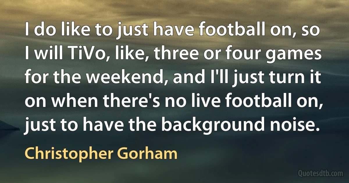 I do like to just have football on, so I will TiVo, like, three or four games for the weekend, and I'll just turn it on when there's no live football on, just to have the background noise. (Christopher Gorham)