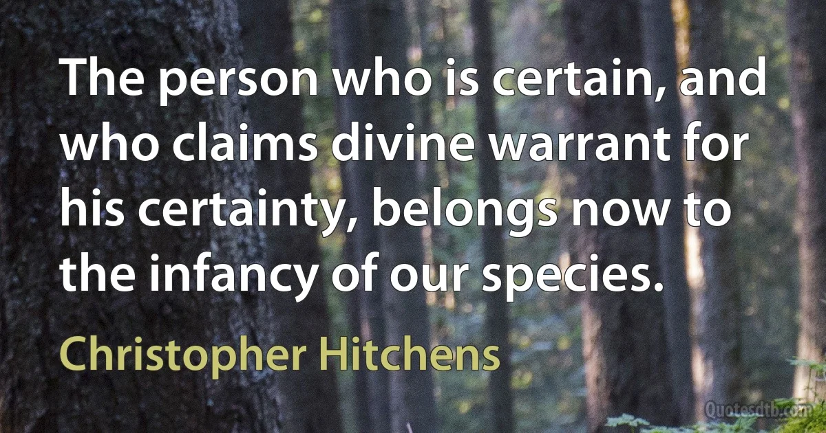 The person who is certain, and who claims divine warrant for his certainty, belongs now to the infancy of our species. (Christopher Hitchens)