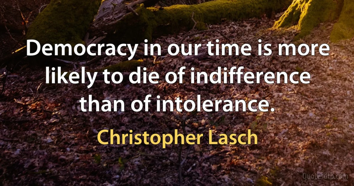 Democracy in our time is more likely to die of indifference than of intolerance. (Christopher Lasch)