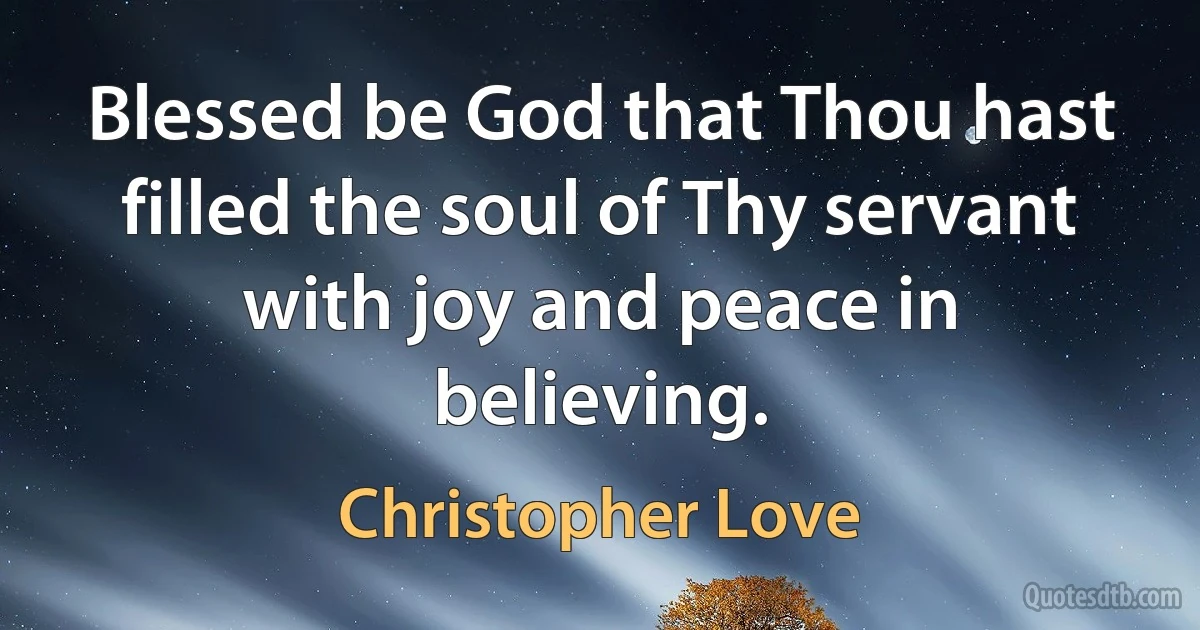 Blessed be God that Thou hast filled the soul of Thy servant with joy and peace in believing. (Christopher Love)