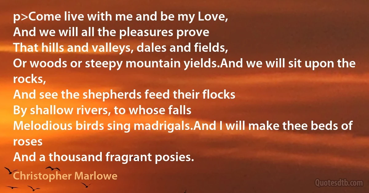 p>Come live with me and be my Love,
And we will all the pleasures prove
That hills and valleys, dales and fields,
Or woods or steepy mountain yields.And we will sit upon the rocks,
And see the shepherds feed their flocks
By shallow rivers, to whose falls
Melodious birds sing madrigals.And I will make thee beds of roses
And a thousand fragrant posies. (Christopher Marlowe)