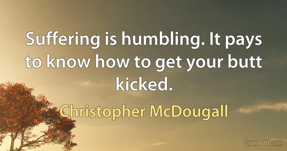 Suffering is humbling. It pays to know how to get your butt kicked. (Christopher McDougall)