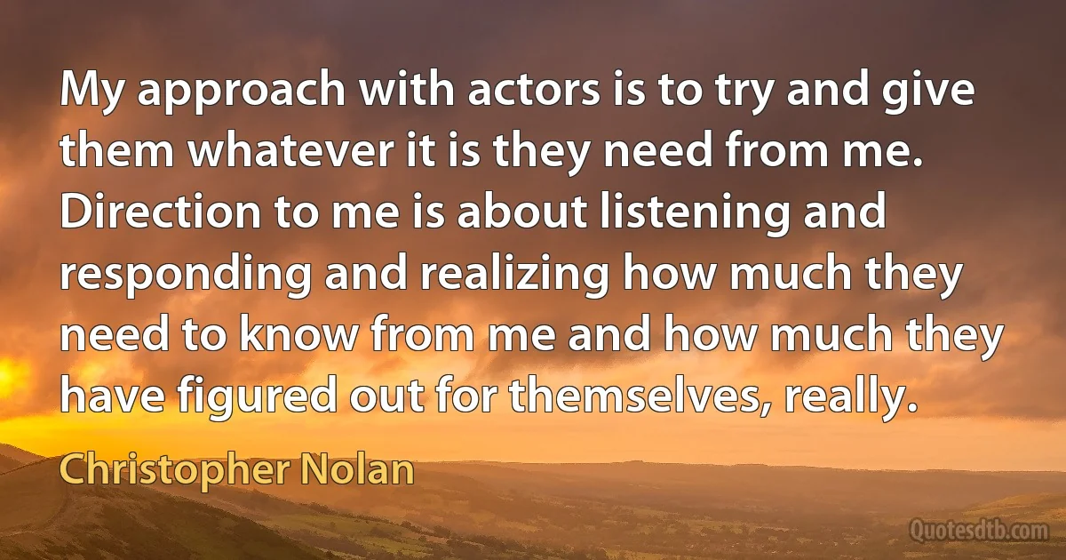 My approach with actors is to try and give them whatever it is they need from me. Direction to me is about listening and responding and realizing how much they need to know from me and how much they have figured out for themselves, really. (Christopher Nolan)