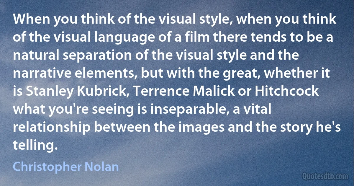 When you think of the visual style, when you think of the visual language of a film there tends to be a natural separation of the visual style and the narrative elements, but with the great, whether it is Stanley Kubrick, Terrence Malick or Hitchcock what you're seeing is inseparable, a vital relationship between the images and the story he's telling. (Christopher Nolan)