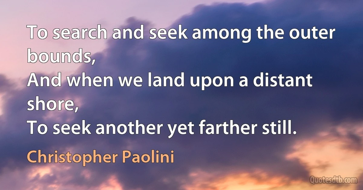 To search and seek among the outer bounds,
And when we land upon a distant shore,
To seek another yet farther still. (Christopher Paolini)