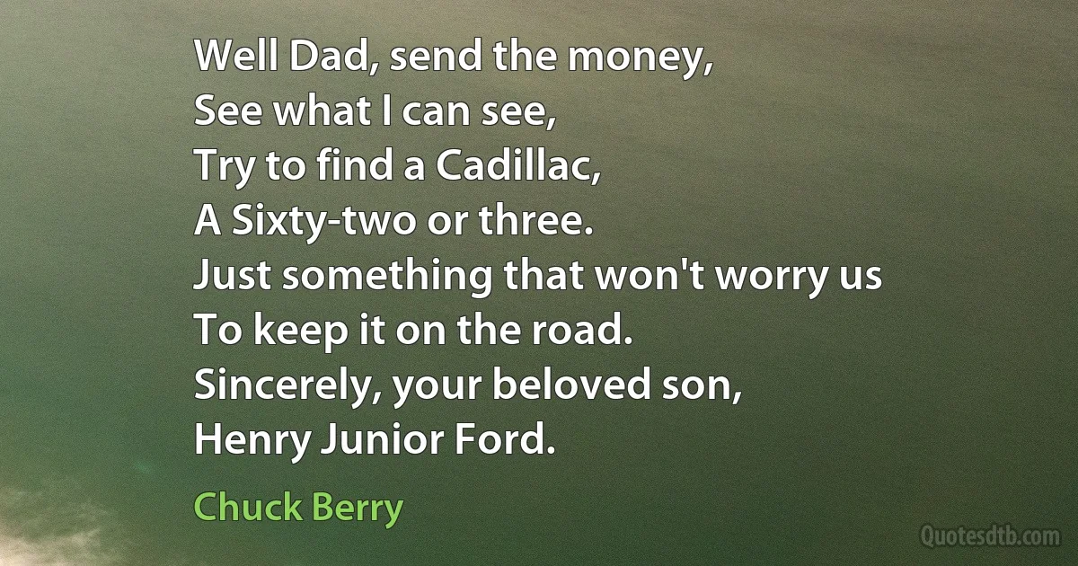 Well Dad, send the money,
See what I can see,
Try to find a Cadillac,
A Sixty-two or three.
Just something that won't worry us
To keep it on the road.
Sincerely, your beloved son,
Henry Junior Ford. (Chuck Berry)