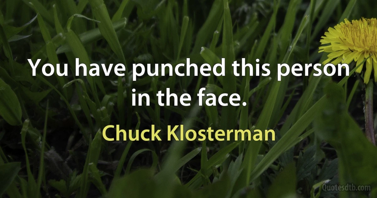 You have punched this person in the face. (Chuck Klosterman)