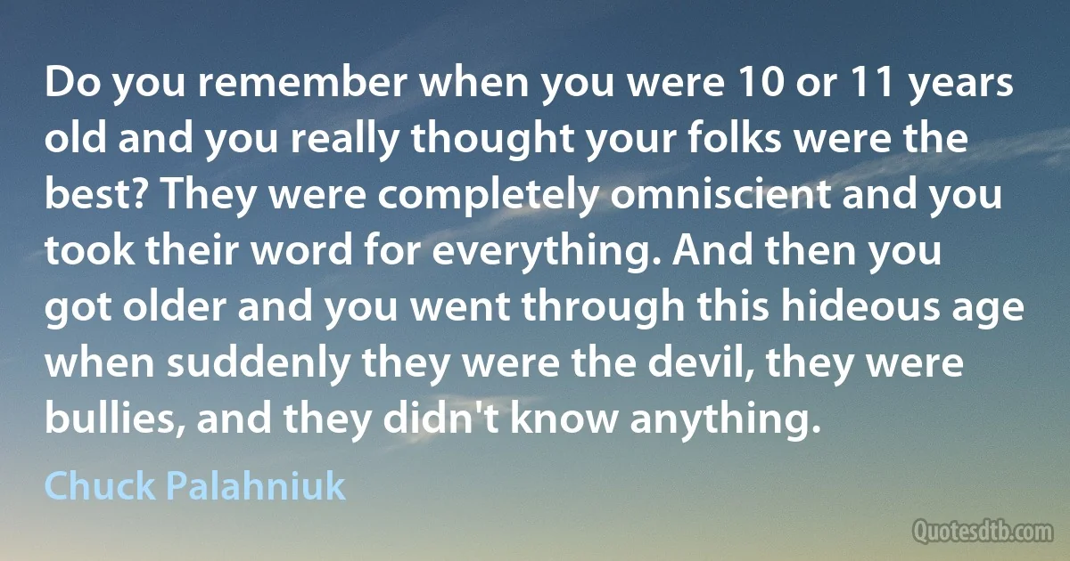 Do you remember when you were 10 or 11 years old and you really thought your folks were the best? They were completely omniscient and you took their word for everything. And then you got older and you went through this hideous age when suddenly they were the devil, they were bullies, and they didn't know anything. (Chuck Palahniuk)