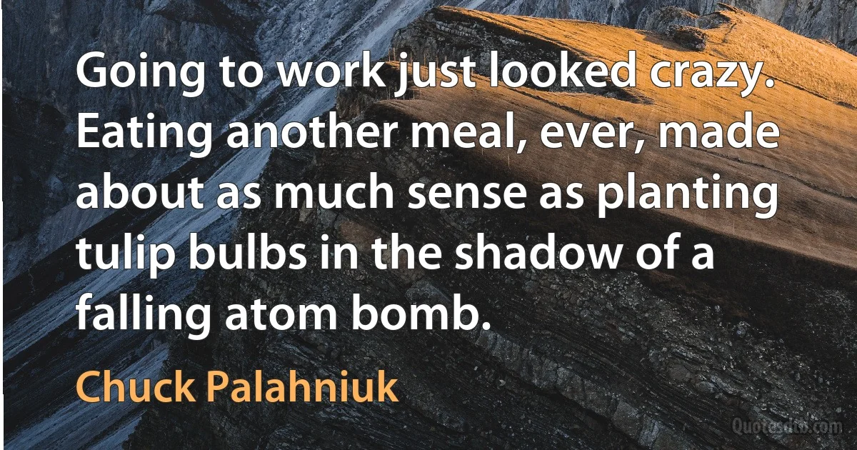 Going to work just looked crazy. Eating another meal, ever, made about as much sense as planting tulip bulbs in the shadow of a falling atom bomb. (Chuck Palahniuk)