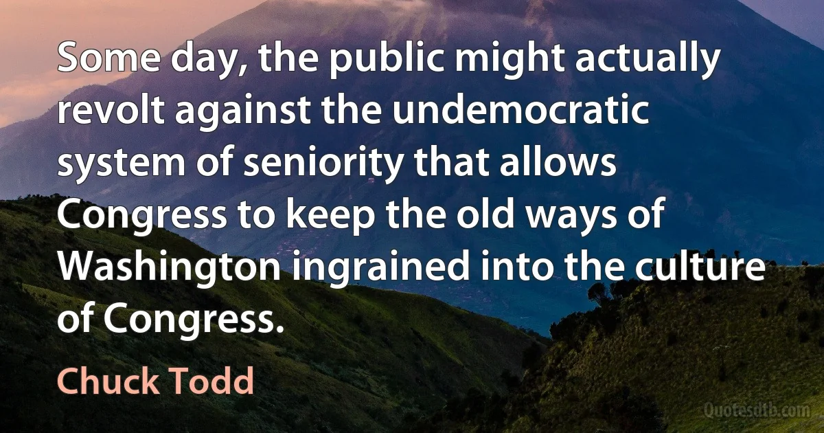 Some day, the public might actually revolt against the undemocratic system of seniority that allows Congress to keep the old ways of Washington ingrained into the culture of Congress. (Chuck Todd)