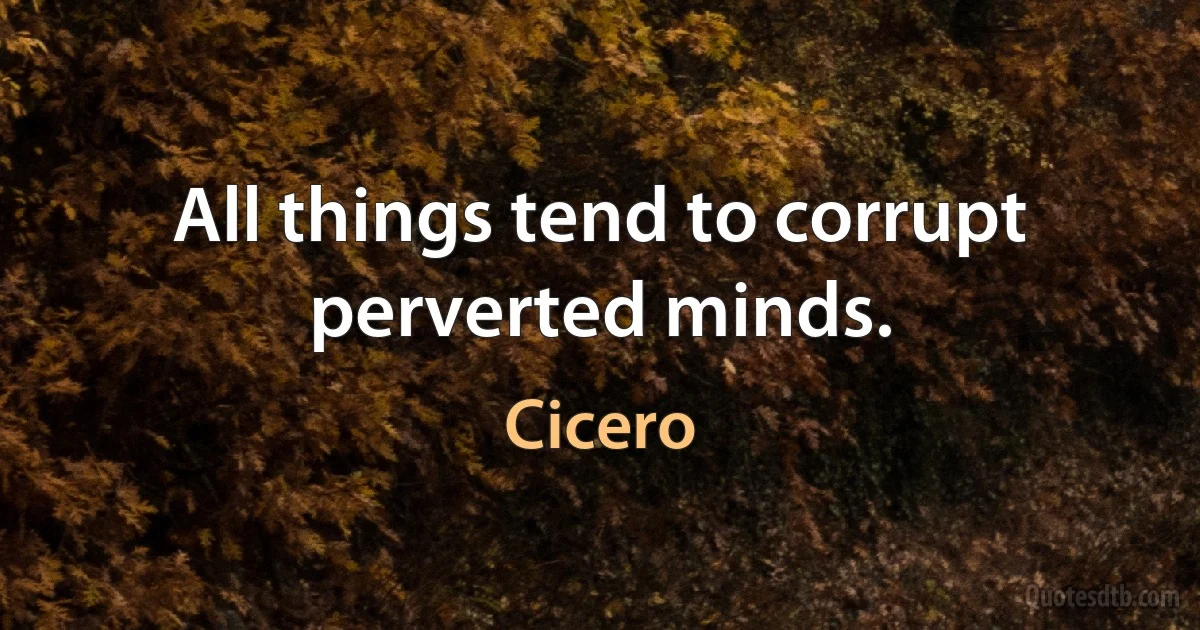 All things tend to corrupt perverted minds. (Cicero)