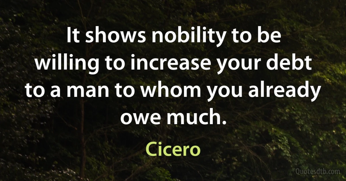 It shows nobility to be willing to increase your debt to a man to whom you already owe much. (Cicero)